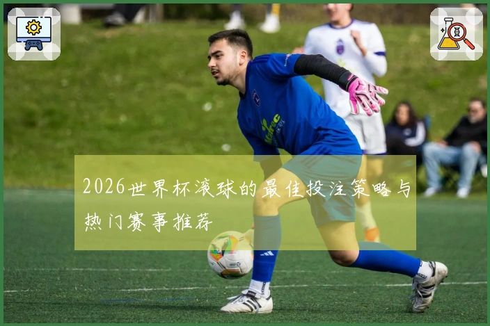 2026世界杯滚球的最佳投注策略与热门赛事推荐