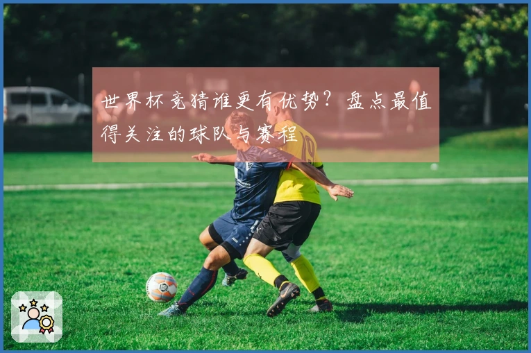 世界杯竞猜谁更有优势？盘点最值得关注的球队与赛程