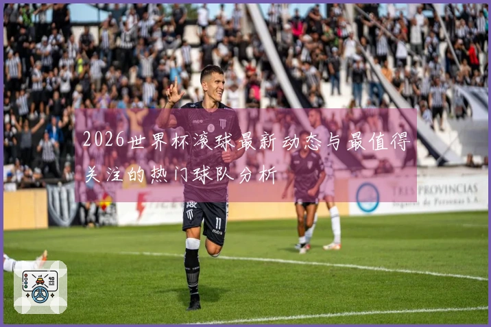 2026世界杯滚球最新动态与最值得关注的热门球队分析